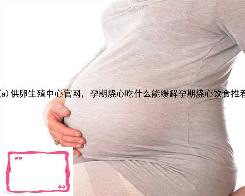 顺义供卵生殖中心官网，孕期烧心吃什么能缓解孕期烧心饮食推荐